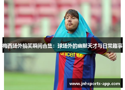 梅西场外搞笑瞬间合集：球场外的幽默天才与日常趣事