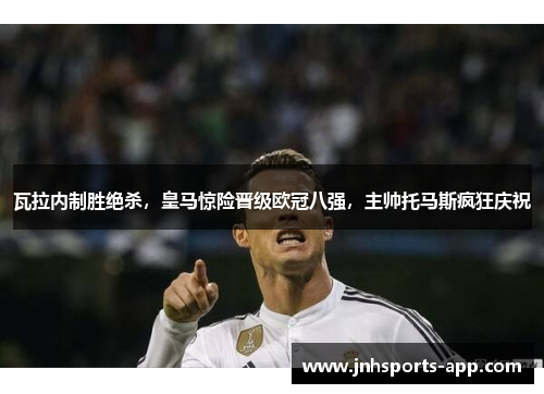 瓦拉内制胜绝杀，皇马惊险晋级欧冠八强，主帅托马斯疯狂庆祝